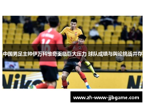 中国男足主帅伊万科维奇面临巨大压力 球队成绩与舆论挑战并存 中国男足主帅伊万科维奇面临巨大压力 球队成绩与舆论挑战并存