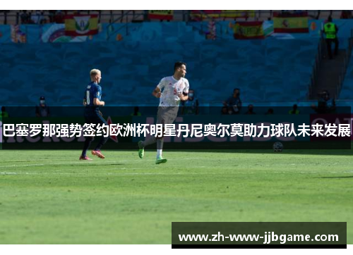 巴塞罗那强势签约欧洲杯明星丹尼奥尔莫助力球队未来发展 巴塞罗那强势签约欧洲杯明星丹尼奥尔莫助力球队未来发展